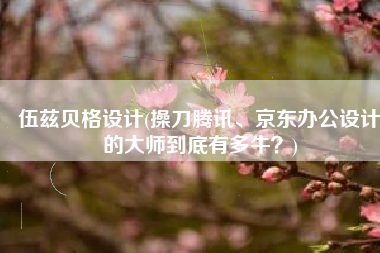 伍兹贝格设计(操刀腾讯、京东办公设计的大师到底有多牛？)