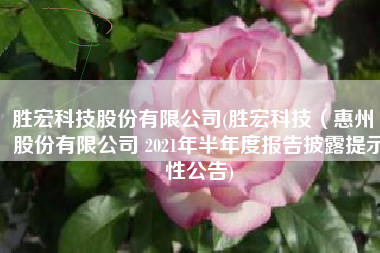 胜宏科技股份有限公司(胜宏科技（惠州）股份有限公司 2021年半年度报告披露提示性公告)