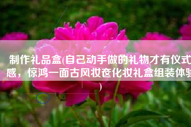 制作礼品盒(自己动手做的礼物才有仪式感，惊鸿一面古风妆奁化妆礼盒组装体验)