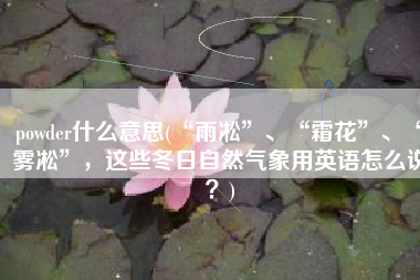 powder什么意思(“雨凇”、“霜花”、“雾凇”，这些冬日自然气象用英语怎么说？)