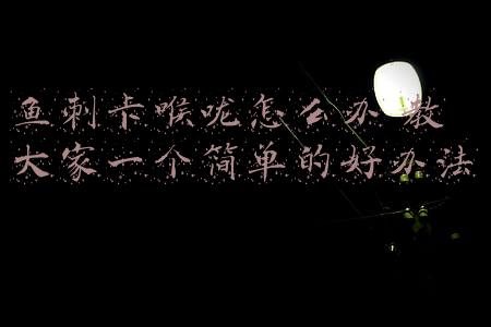 鱼刺卡喉咙(鱼刺卡喉不要慌，3招帮你轻松解决，不疼也不难受！)