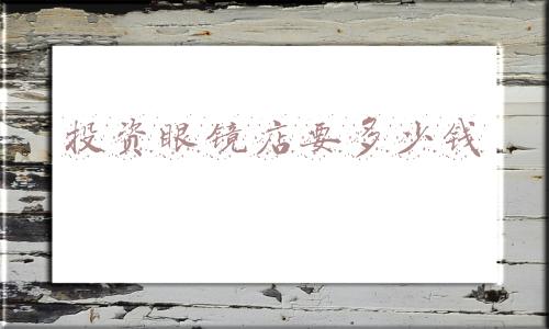 加盟眼镜店大概需要多少钱-眼镜店加盟需要投多少钱