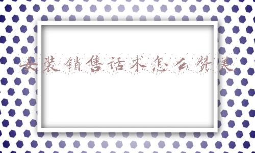 女装销售技巧和话术(「时尚」服装导购技巧和话术，9个方法成为谈价高手)