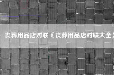 丧葬用品店对联《丧葬用品店对联大全》