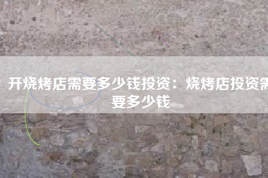 开烧烤店需要多少钱投资：烧烤店投资需要多少钱