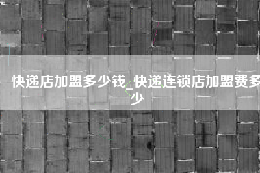 快递店加盟多少钱_快递连锁店加盟费多少