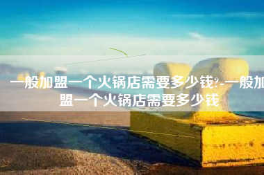 一般加盟一个火锅店需要多少钱?-一般加盟一个火锅店需要多少钱