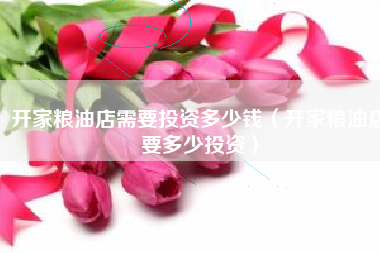 开家粮油店需要投资多少钱（开家粮油店要多少投资）