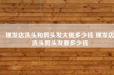 理发店洗头和剪头发大概多少钱 理发店洗头剪头发要多少钱