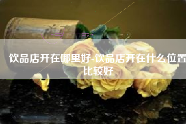 饮品店开在哪里好-饮品店开在什么位置比较好