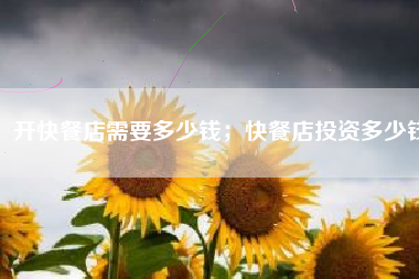 开快餐店需要多少钱；快餐店投资多少钱