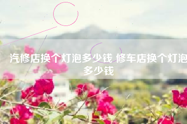 汽修店换个灯泡多少钱 修车店换个灯泡多少钱