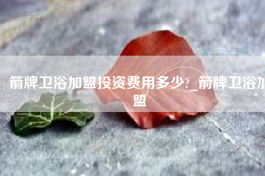 箭牌卫浴加盟投资费用多少?_箭牌卫浴加盟