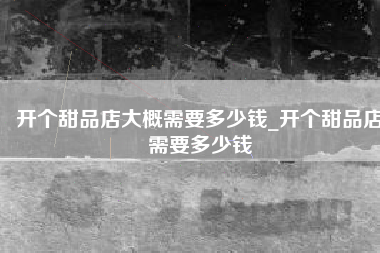 开个甜品店大概需要多少钱_开个甜品店需要多少钱