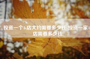 投资一个4s店大约需要多少钱-投资一家4s店需要多少钱