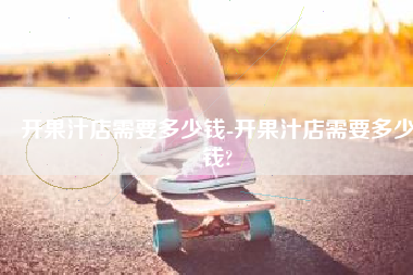开果汁店需要多少钱-开果汁店需要多少钱?