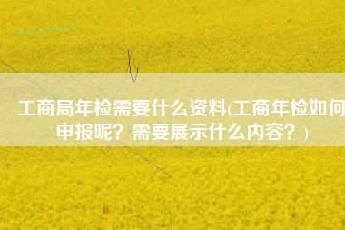 工商局年检需要什么资料(工商年检如何申报呢？需要展示什么内容？)