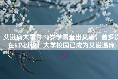 艾滋病大事件(20岁学霸查出艾滋，曾多次在KTV过夜！大学校园已成为艾滋温床)