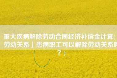 重大疾病解除劳动合同经济补偿金计算(「劳动关系」患病职工可以解除劳动关系吗？)