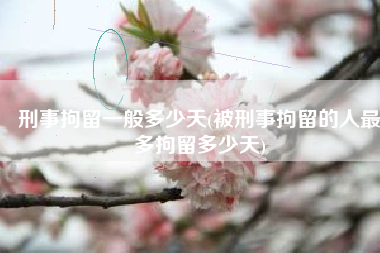 刑事拘留一般多少天(被刑事拘留的人最多拘留多少天)
