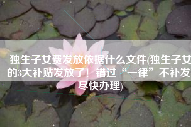 独生子女费发放依据什么文件(独生子女的3大补贴发放了！错过“一律”不补发，尽快办理)
