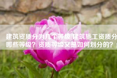 建筑资质分为几个等级(建筑施工资质分哪些等级？资质等级又是如何划分的？)