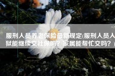 服刑人员养老保险最新规定(服刑人员入狱能继续交社保吗？家属能帮忙交吗？)