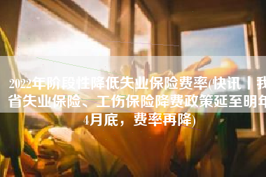 2022年阶段性降低失业保险费率(快讯丨我省失业保险、工伤保险降费政策延至明年4月底，费率再降)