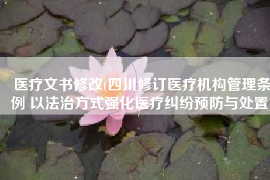 医疗文书修改(四川修订医疗机构管理条例 以法治方式强化医疗纠纷预防与处置)