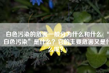 白色污染的危害一般分为什么和什么(“白色污染”是什么？它的主要危害又是什么呢？)