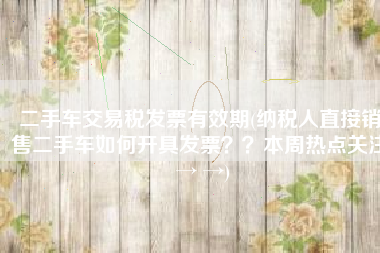 二手车交易税发票有效期(纳税人直接销售二手车如何开具发票？？本周热点关注 → →)
