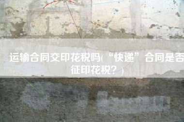 运输合同交印花税吗(“快递”合同是否征印花税？)