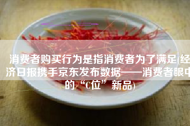 消费者购买行为是指消费者为了满足(经济日报携手京东发布数据——消费者眼中的“C位”新品)
