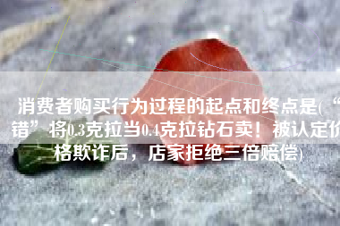 消费者购买行为过程的起点和终点是(“错”将0.3克拉当0.4克拉钻石卖！被认定价格欺诈后，店家拒绝三倍赔偿)