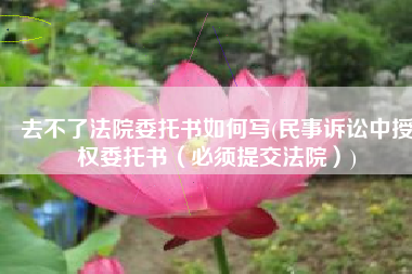 去不了法院委托书如何写(民事诉讼中授权委托书（必须提交法院）)