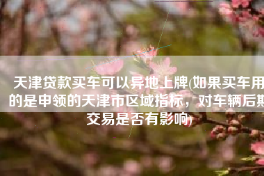 天津贷款买车可以异地上牌(如果买车用的是申领的天津市区域指标，对车辆后期交易是否有影响)