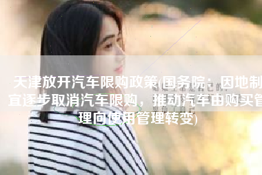 天津放开汽车限购政策(国务院：因地制宜逐步取消汽车限购，推动汽车由购买管理向使用管理转变)