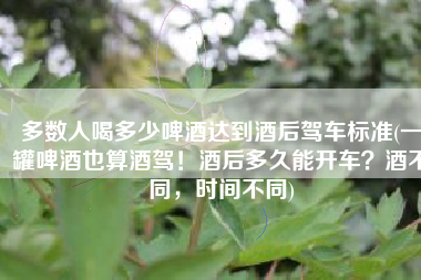 多数人喝多少啤酒达到酒后驾车标准(一罐啤酒也算酒驾！酒后多久能开车？酒不同，时间不同)