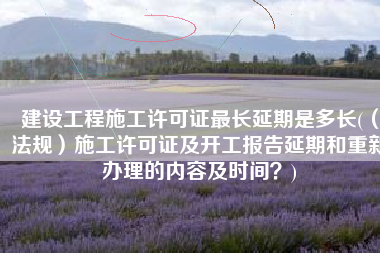 建设工程施工许可证最长延期是多长(（法规）施工许可证及开工报告延期和重新办理的内容及时间？)
