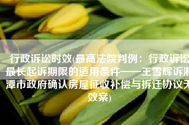 行政诉讼时效(最高法院判例：行政诉讼最长起诉期限的适用条件——王雪辉诉湘潭市政府确认房屋征收补偿与拆迁协议无效案)