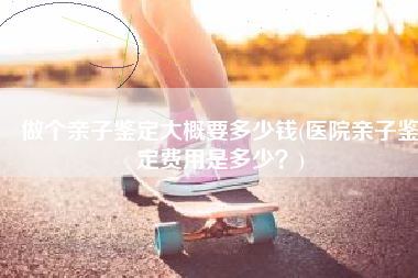 做个亲子鉴定大概要多少钱(医院亲子鉴定费用是多少？)