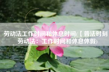 劳动法工作时间和休息时间(【普法时刻】劳动法：工作时间和休息休假)