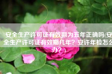 安全生产许可证有效期为五年正确吗(安全生产许可证有效期几年？安许年检怎么办？)