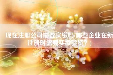 现在注册公司需要实缴吗(哪些企业在新注册时需要实缴验资？)