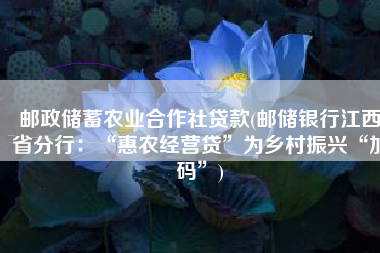 邮政储蓄农业合作社贷款(邮储银行江西省分行：“惠农经营贷”为乡村振兴“加码”)