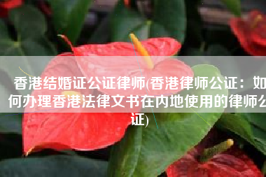 香港结婚证公证律师(香港律师公证：如何办理香港法律文书在内地使用的律师公证)
