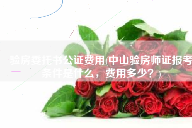 验房委托书公证费用(中山验房师证报考条件是什么，费用多少？)