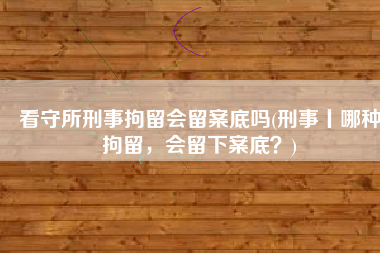 看守所刑事拘留会留案底吗(刑事丨哪种拘留，会留下案底？)