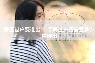 房屋过户费谁出(二手房过户费需要多少，由谁出)