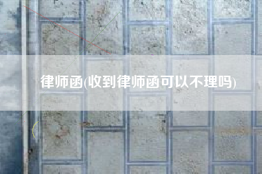 律师函(收到律师函可以不理吗)
